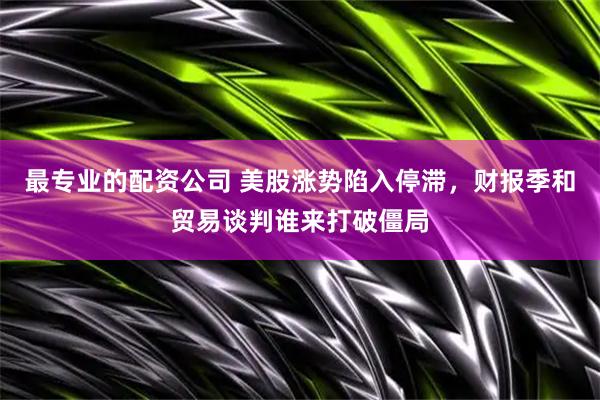 最专业的配资公司 美股涨势陷入停滞，财报季和贸易谈判谁来打破僵局