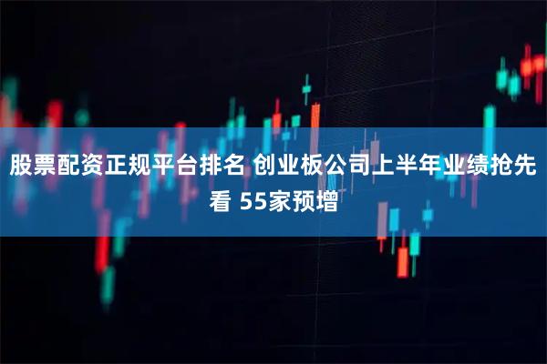 股票配资正规平台排名 创业板公司上半年业绩抢先看 55家预增