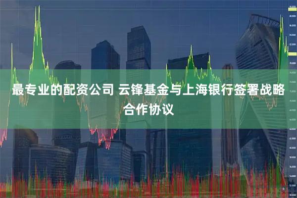 最专业的配资公司 云锋基金与上海银行签署战略合作协议