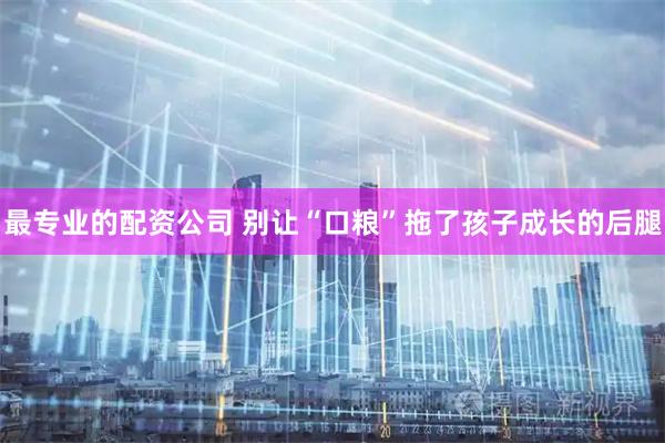 最专业的配资公司 别让“口粮”拖了孩子成长的后腿